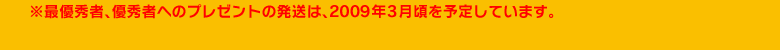 ※最優秀者、優秀者へのプレゼントの発送は、2009年3月頃を予定しています。