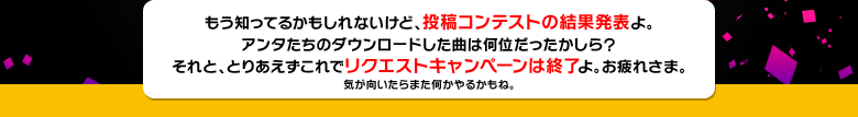 もう知ってるかもしれないけど、投稿コンテストの結果発表よ。アンタたちのダウンロードした曲は何位だったかしら？それと、とりあえずこれでリクエストキャンペーンは終了よ。お疲れさま。気が向いたらまた何かやるかもね。