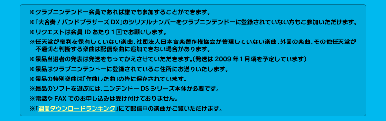 ※クラブニンテンドー会員であれば誰でも参加することができます。　※『大合奏！バンドブラザーズDX』のシリアルナンバーをクラブニンテンドーに登録されていない方もご参加いただけます。　※リクエストは会員IDあたり１回でお願いします。　※任天堂が権利を保有していない楽曲、社団法人日本音楽著作権協会が管理していない楽曲、外国の楽曲、その他任天堂が不適切と判断する楽曲は配信楽曲に追加できない場合があります。　※景品当選者の発表は発送をもってかえさせていただきます。（発送は2009年１月頃を予定しています）　※景品はクラブニンテンドーに登録されているご住所にお送りいたします。　※景品の特別楽曲は「作曲した曲」の枠に保存されています。　※景品のソフトを遊ぶには、ニンテンドーDSシリーズ本体が必要です。　※電話やFAXでのお申し込みは受け付けておりません。　※「週間ダウンロードランキング」にて配信中の楽曲がご覧いただけます。