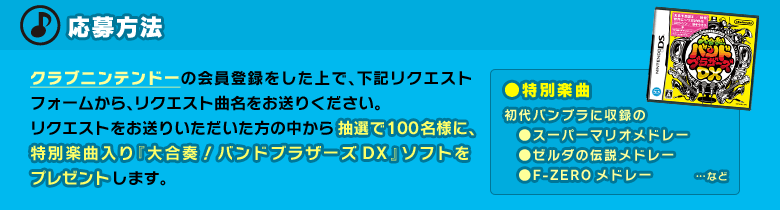 応募方法：クラブニンテンドーの会員登録をした上で、下記リクエストフォームから、リクエスト曲名をお送りください。リクエストをお送りいただいた方の中から抽選で100名様に、特別楽曲入り『大合奏！バンドブラザーズDX』ソフトをプレゼントします。　●特別楽曲：初代バンブラに収録の「スーパーマリオメドレー」「ゼルダの伝説メドレー」「F-ZEROメドレー」…など