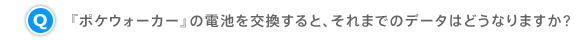 Q.『ポケウォーカー』の電池を交換すると、それまでのデータはどうなりますか?