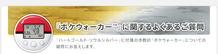 『ポケウォーカー™』に関するよくあるご質問
『ハートゴールド・ソウルシルバー』に付属の歩数計『ポケウォーカー』についての疑問にお答えします。