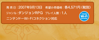 発 売 日：2007年9月13日  希望小売価格：各4,571円（税別）  ジャンル：ダンジョンＲＰＧ　プレイ人数：１人　ニンテンドーWi-Fiコネクション対応