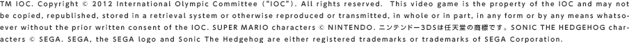 TM IOC. Copyright © 2012 International Olympic Committee igIOChj. All rights reserved.  This video game is the property of the IOC and may not be copied, republished, stored in a retrieval system or otherwise reproduced or transmitted, in whole or in part, in any form or by any means whatsoever without the prior written consent of the IOC. SUPER MARIO characters © NINTENDO. jeh[3DS͔CV̏WłB SONIC THE HEDGEHOG characters © SEGA. SEGA, the SEGA logo and Sonic The Hedgehog are either registered trademarks or trademarks of SEGA Corporation.