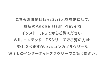 こちらの映像はJavaScriptを有効にして、最新のAdobe Flash Playerをインストールしてからご覧ください。Wii、ニンテンドーDSシリーズでご覧の方は、恐れ入りますが、パソコンのブラウザーやWii Uのインターネットブラウザーでご覧ください。