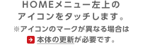 HOMEメニュー左上のアイコンをタッチします。※アイコンのマークが異なる場合は本体の更新が必要です。