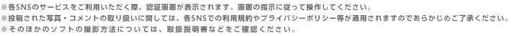 ※各SNSのサービスをご利用いただく際、認証画面が表示されます。画面の指示に従って操作してください。※投稿された写真・コメントの取り扱いに関しては、各SNSでの利用規約やプライバシーポリシー等が適用されますのであらかじめご了承ください。※そのほかのソフトの撮影方法については、取扱説明書などをご確認ください。