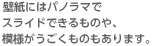 壁紙にはパノラマでスライドできるものや、模様がうごくものもあります。