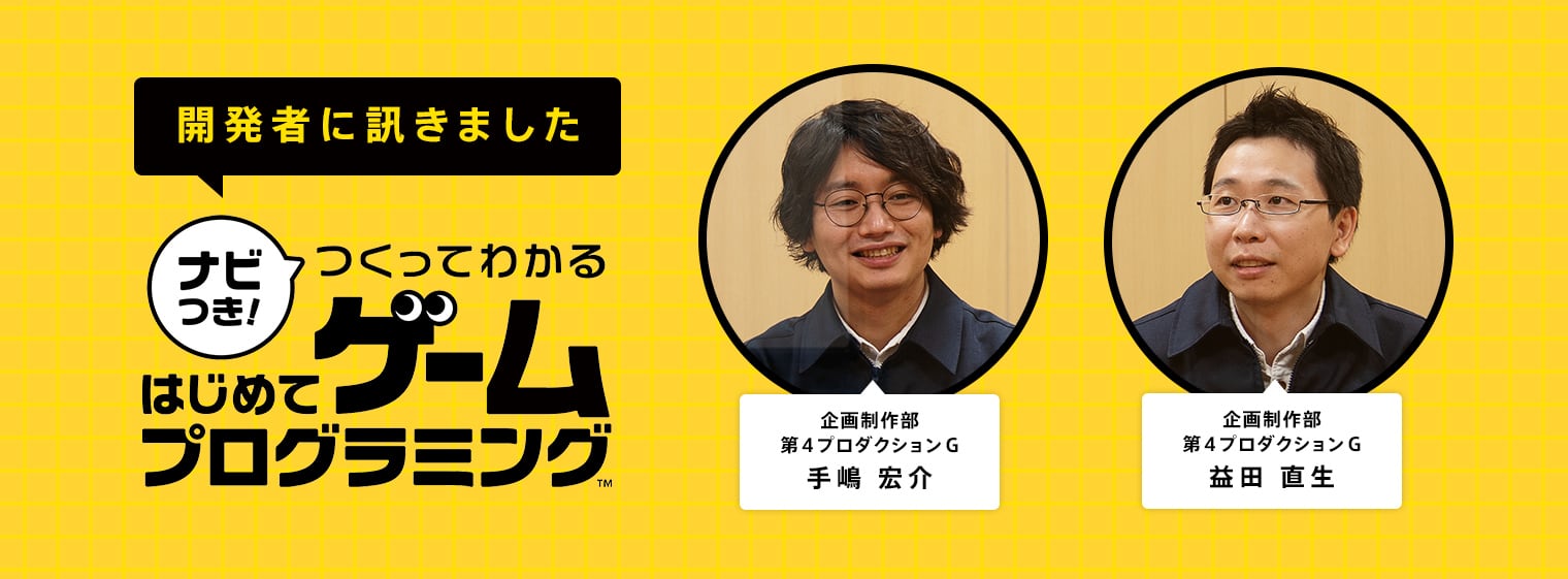 開発者に訊きました『ナビつき！ つくってわかる　はじめてゲームプログラミング』 企画制作部第4プロダクションG 手嶋 宏介 企画制作部第4プロダクションG 益田 直生