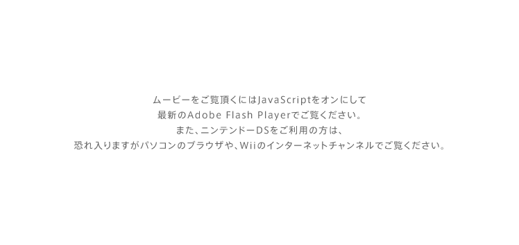 ムービーをご覧頂くにはJavaScriptをオンにして最新のAdobe Flash Playerでご覧ください。また、ニンテンドーDSをご利用の方は、恐れ入りますがパソコンのブラウザや、Wiiのインターネットチャンネルでご覧ください。