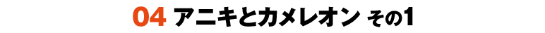 04 アニキとカメレオン その1