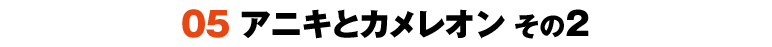 05 アニキとカメレオン その2