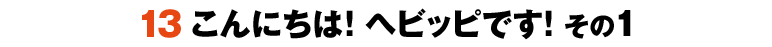 13こんにちは！ヘビッピです！ その1
