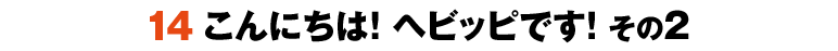 14こんにちは！ヘビッピです！ その2