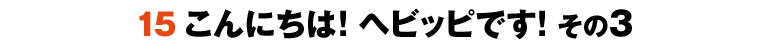 15こんにちは！ヘビッピです！ その3