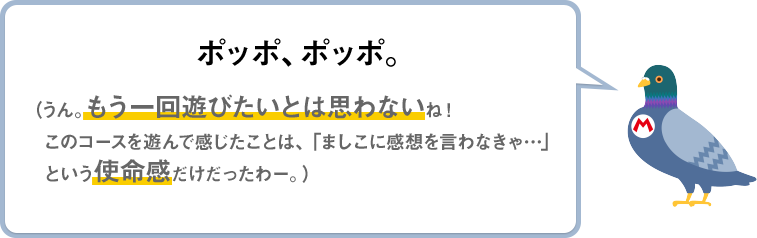 ポッポ、ポッポ。（うん。もう一回遊びたいとは思わないね！このコースを遊んで感じたことは、「ましこに感想を言わなきゃ…」という使命感だけだったわー。）