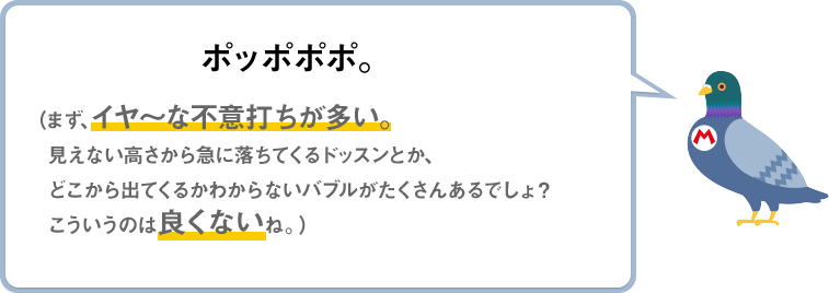 ポッポポポ。（まず、イヤ～な不意打ちが多い。見えない高さから急に落ちてくるドッスンとか、どこから出てくるかわからないバブルがたくさんあるでしょ？こういうのは良くないね。）