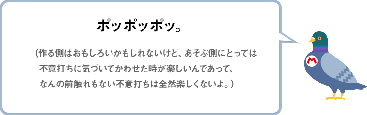 ポッポッポッ。（作る側はおもしろいかもしれないけど、あそぶ側にとっては不意打ちに気づいてかわせた時が楽しいんであって、なんの前触れもない不意打ちは全然楽しくないよ。）