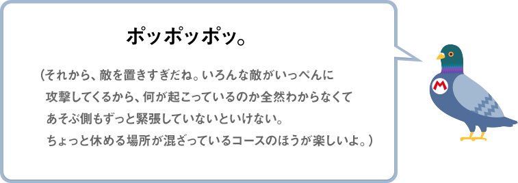 ポッポッポッ。（それから、敵を置きすぎだね。いろんな敵がいっぺんに攻撃してくるから、何が起こっているのか全然わからなくてあそぶ側もずっと緊張していないといけない。ちょっと休める場所が混ざっているコースのほうが楽しいよ。）