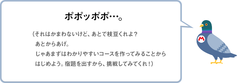 ポポッポポ…。（それはかまわないけど、あとで枝豆くれよ？あとからあげ。じゃあまずはわかりやすいコースを作ってみることからはじめよう。宿題を出すから、挑戦してみてくれ！）