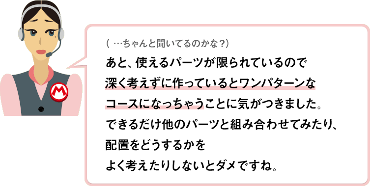 （…ちゃんと聞いてるのかな？）あと、使えるパーツが限られているので深く考えずに作っているとワンパターンなコースになっちゃうことに気がつきました。できるだけ他のパーツと組み合わせてみたり、配置をどうするかをよく考えたりしないとダメですね。