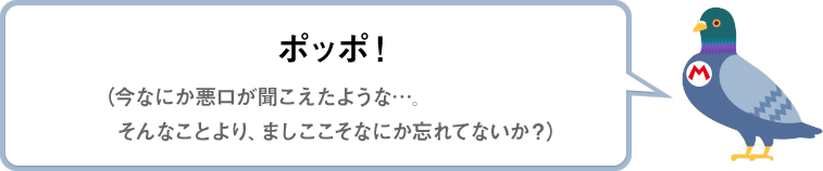 ポッポ！（今なにか悪口が聞こえたような…。そんなことより、ましここそなにか忘れてないか？）