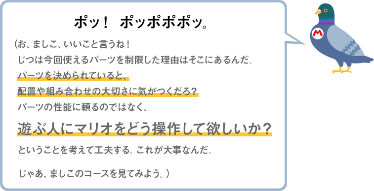 ポッ！ポッポポポッ。（お、ましこ、いいこと言うね！じつは今回使えるパーツを制限した理由はそこにあるんだ。パーツを決められていると、配置や組み合わせの大切さに気がつくだろ？パーツの性能に頼るのではなく、遊ぶ人にマリオをどう操作して欲しいか？ということを考えて工夫する。これが大事なんだ。じゃあ、ましこのコースを見てみよう。）