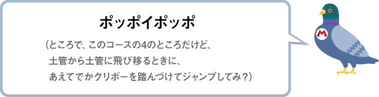 ポッポイポッポ（ところで、このコースの4のところだけど、土管から土管に飛び移るときに、あえてでかクリボーを踏んづけてジャンプしてみ？）