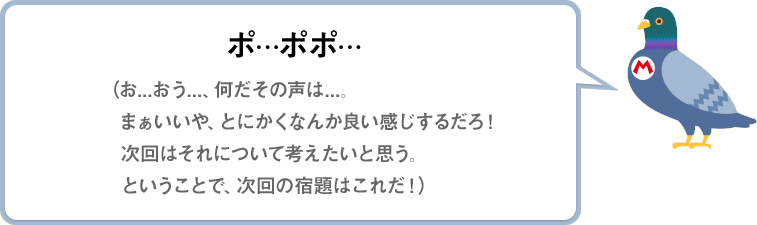 ポ…ポポ…（お...おう...、何だその声は...。まぁいいや、とにかくなんか良い感じするだろ！次回はそれについて考えたいと思う。ということで、次回の宿題はこれだ！）