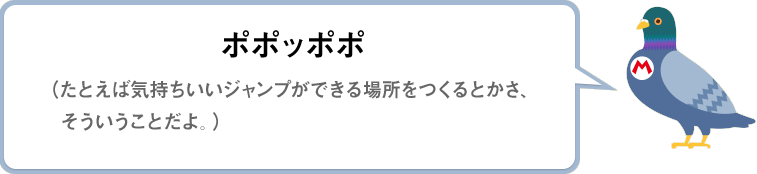 ポポッポポ（たとえば気持ちいいジャンプができる場所をつくるとかさ、そういうことだよ。）