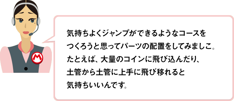 気持ちよくジャンプができるようなコースをつくろうと思ってパーツの配置をしてみましこ。たとえば、大量のコインに飛び込んだり、土管から土管に上手に飛び移れると気持ちいいんです。