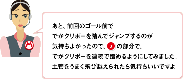 あと、前回のゴール前ででかクリボーを踏んでジャンプするのが気持ちよかったので、(3)の部分で、でかクリボーを連続で踏めるようにしてみました。土管をうまく飛び越えられたら気持ちいいですよ。