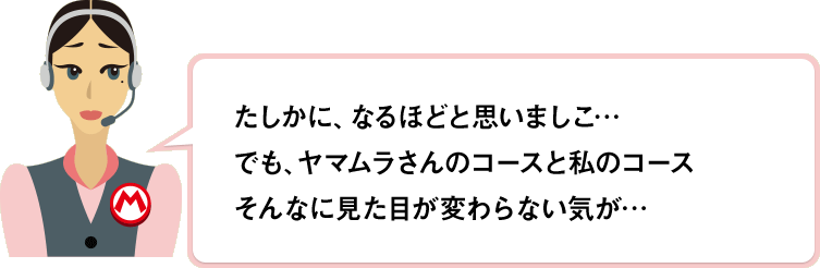 たしかに、なるほどと思いましこ…でも、ヤマムラさんのコースと私のコースそんなに見た目が変わらない気が…