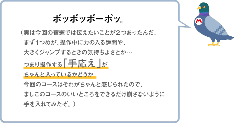 ポッポッポーポッ。（実は今回の宿題では伝えたいことが2つあったんだ。まず１つめが、操作中に力の入る瞬間や、大きくジャンプするときの気持ちよさとか…つまり操作する「手応え」がちゃんと入っているかどうか。今回のコースはそれがちゃんと感じられたので、ましこのコースのいいところをできるだけ崩さないように手を入れてみたぞ。）