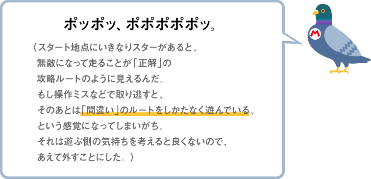 ポッポッ、ポポポポポッ。（スタート地点にいきなりスターがあると、無敵になって走ることが「正解」の攻略ルートのように見えるんだ。もし操作ミスなどで取り逃すと、そのあとは「間違い」のルートをしかたなく遊んでいる、という感覚になってしまいがち。それは遊ぶ側の気持ちを考えると良くないので、あえて外すことにした。）