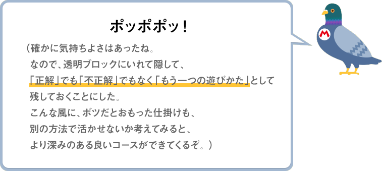 ポッポポッ！（確かに気持ちよさはあったね。なので、透明ブロックにいれて隠して、「正解」でも「不正解」でもなく「もう一つの遊びかた」として残しておくことにした。こんな風に、ボツだとおもった仕掛けも、別の方法で活かせないか考えてみると、より深みのある良いコースができてくるぞ。）