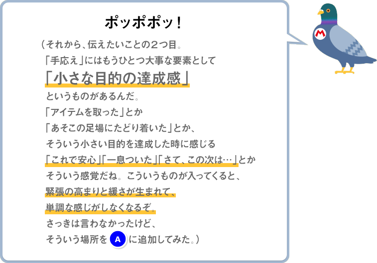 ポッポポッ！（それから、伝えたいことの2つ目。「手応え」にはもうひとつ大事な要素として「小さな目的の達成感」というものがあるんだ。「アイテムを取った」とか「あそこの足場にたどり着いた」とか、そういう小さい目的を達成した時に感じる「これで安心」「一息ついた」「さて、この次は…」とかそういう感覚だね。こういうものが入ってくると、緊張の高まりと緩さが生まれて、単調な感じがしなくなるぞ。さっきは言わなかったけど、そういう場所を(A)に追加してみた。）