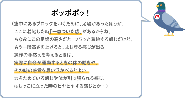 ポッポポッ！（空中にあるブロックを叩くために、足場があったほうが、ここに着地した時「一息ついた感」があるからね。ちなみにこの足場の高さだと、フワッと着地する感じだけど、もう一段高さを上げると、よじ登る感じが出る。操作の手応えを考えるときは、実際に自分が運動するときの体の動きや、その時の感覚を思い浮かべるとよい。力をためている感じや体が引っ張られる感じ、はしっこに立った時のヒヤヒヤする感じとか…）