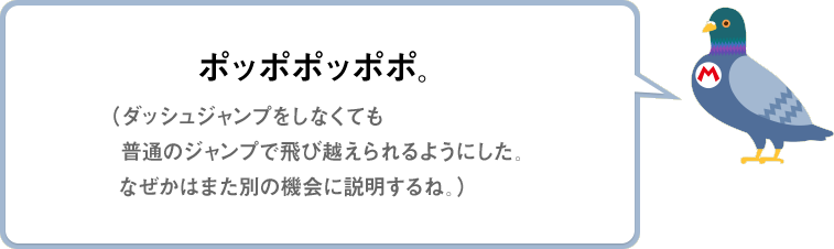 ポッポポッポポ。（ダッシュジャンプをしなくても 普通のジャンプで飛び越えられるようにした。なぜかはまた別の機会に説明するね。）