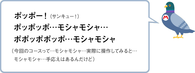 ポッポー！（サンキュー！）ポッポッポ…モシャモシャ…ポポッポポッポ…モシャモシャ（今回のコースって…モシャモシャ…実際に操作してみると…モシャモシャ…手応えはあるんだけど）