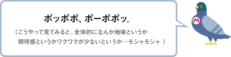 ポッポポ、ポーポポッ。（こうやって見てみると、全体的になんか地味というか期待感というかワクワクが少ないというか…モシャモシャ）