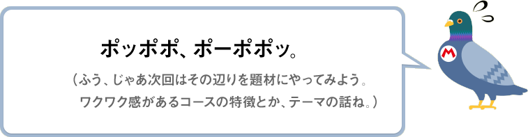 ポッポポ、ポーポポッ。（ふう～、じゃあ次回はその辺りを題材にやってみよう。ワクワク感があるコースの特徴とか、テーマの話ね。）