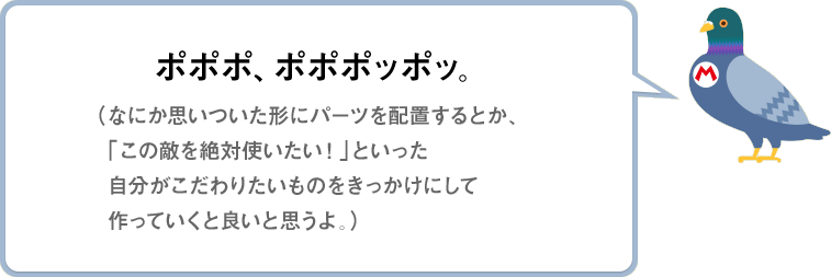 ポポポ、ポポポッポッ。（なにか思いついた形にパーツを配置するとか、「この敵を絶対使いたい！」といった自分がこだわりたいものをきっかけにして作っていくと良いと思うよ。）