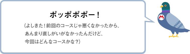 ポッポポポー！（よしきた！前回のコースじゃ悪くなかったから、あんまり直しがいがなかったんだけど、今回はどんなコースかな？）