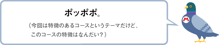 ポッポポ。（今回は特徴のあるコースというテーマだけど、このコースの特徴はなんだい？）