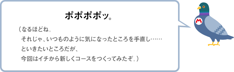 ポポポポッ。（なるほどね。それじゃ、いつものように気になったところを手直し……といきたいところだが、今回はイチから新しくコースをつくってみたぞ。）