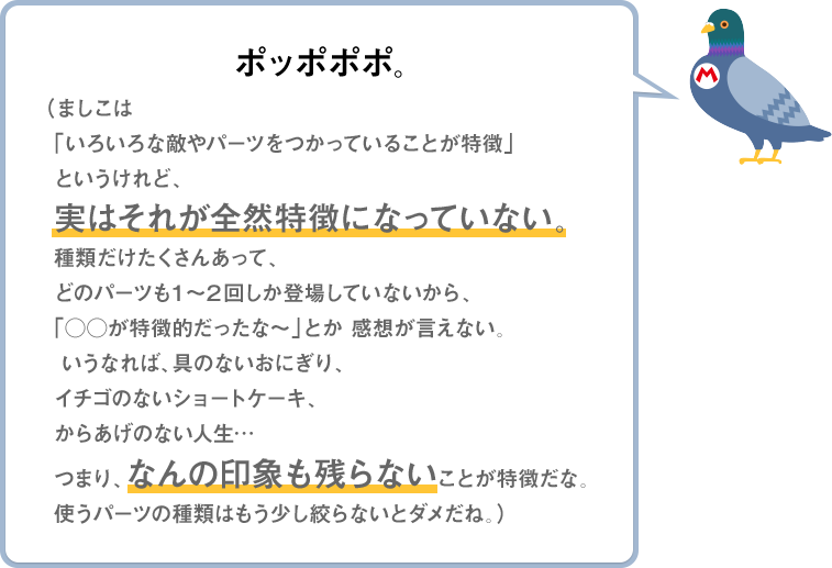 ポッポポポ。（ましこは「いろいろな敵やパーツをつかっていることが特徴」というけれど、実はそれが全然特徴になっていない。種類だけたくさんあって、どのパーツも1～2回しか登場していないから、「○○が特徴的だったな～」とか感想が言えない。いうなれば、具のないおにぎり、イチゴのないショートケーキ、からあげのない人生…つまり、なんの印象も残らないことが特徴だな。使うパーツの種類はもう少し絞らないとダメだね。）