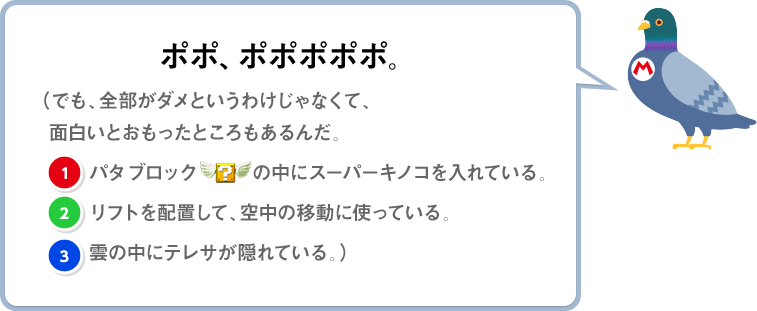 ポポ、ポポポポポ。（でも、全部がダメというわけじゃなくて、面白いとおもったところもあるんだ。(1)パタブロックの中にスーパーキノコを入れている。(2)リフトを配置して、空中の移動に使っている。(3)雲の中にテレサが隠れている。）