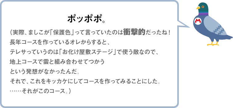 ポッポポ。（実際、ましこが「保護色」って言っていたのは衝撃的だったね！長年コースを作っているオレからすると、テレサっていうのは「お化け屋敷ステージ」で使う敵なので、地上コースで雲と組みあわせてつかうという発想がなかったんだ。それで、これをキッカケにしてコースを作ってみることにした。……それがこのコース。）