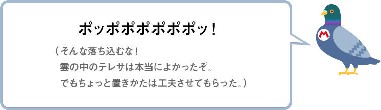 ポッポポポポポポッ！（そんな落ち込むな！雲の中のテレサは本当によかったぞ。でもちょっと置きかたは工夫させてもらった。）